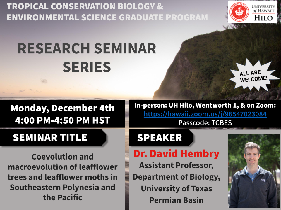 **Seminar Title:** Coevolution and macroevolution of leafflower trees (Phyllanthaceae: Glochidion) and leafflower moths (_Lepidoptera: Epicephala_) in Southeastern Polynesia and the Pacific  
**Speaker:**  Dr. David Hembry, Assistant Professor, Department of Biology, University of Texas Permian Basin  
**When:** Monday, 4 December, 4:00 PM  
**Where:**  In-person at UH Hilo, Wentworth Building, Room 1 and online via Zoom [https://hawaii.zoom.us/j/96547023084](https://hawaii.zoom.us/j/96547023084/)  
Meeting ID: 965 4702 3084  
Passcode: TCBES