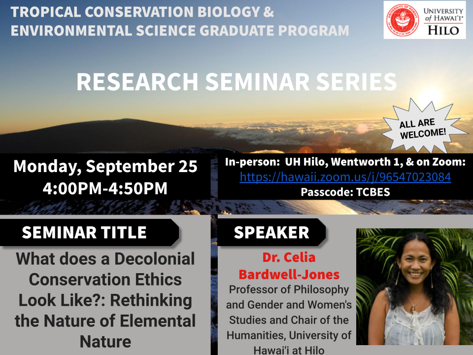 **Seminar Title:**  What does a Decolonial Conservation Ethics Look Like?: Rethinking the Nature of Elemental Nature  
**Speaker:**  Dr. Celia Bardwell-Jones, Professor of Philosophy and Gender and Women's Studies and Chair of the Humanities, University of Hawai'i at Hilo  
**When:**  September 25, 2023, 4PM  
**Where:**  UH Hilo, Wentworth building, Room 1 (in-person), and online via Zoom [https://hawaii.zoom.us/j/96547023084](https://hawaii.zoom.us/j/96547023084)  
Meeting ID: 965 4702 3084 Passcode: TCBES  