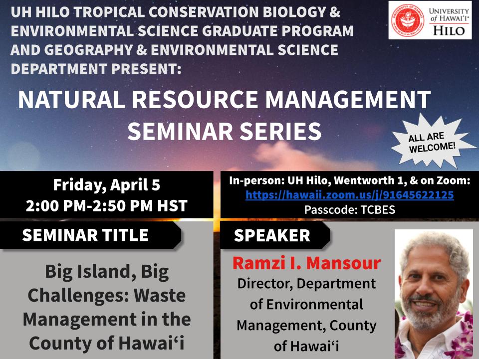 **Seminar Title:** Big Island, Big Challenges: Waste Management in the County of Hawai‘i  
**Speaker:**  Ramzi I. Mansour, Director, Department of Environmental Management, County of Hawai‘i 
**When:** Friday, April 5, 2:00 pm HST  
**Where:**  In-person at UH Hilo, Wentworth Building, Room 1 and online via Zoom [https://hawaii.zoom.us/j/91645622125](https://hawaii.zoom.us/j/91645622125)  
Meeting ID: 916 4562 2125  
Passcode: TCBES
